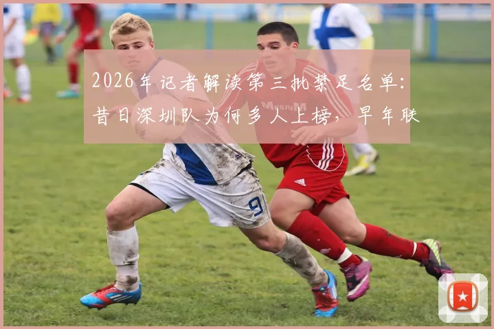 2026年记者解读第三批禁足名单：昔日深圳队为何多人上榜，早年联赛管理问题深度回顾