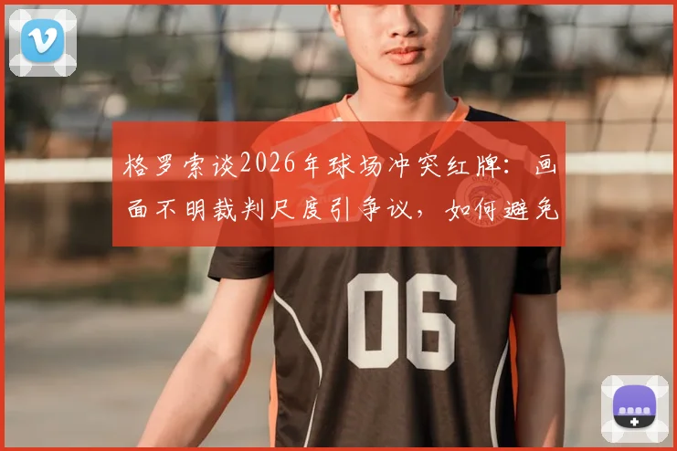 格罗索谈2026年球场冲突红牌：画面不明裁判尺度引争议，如何避免类似判罚难题