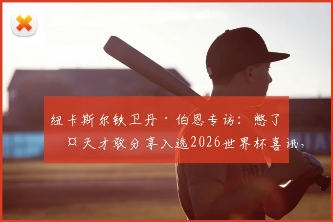 纽卡斯尔铁卫丹·伯恩专访：憋了两天才敢分享入选2026世界杯喜讯，详谈内心真实感受与充足自信来源