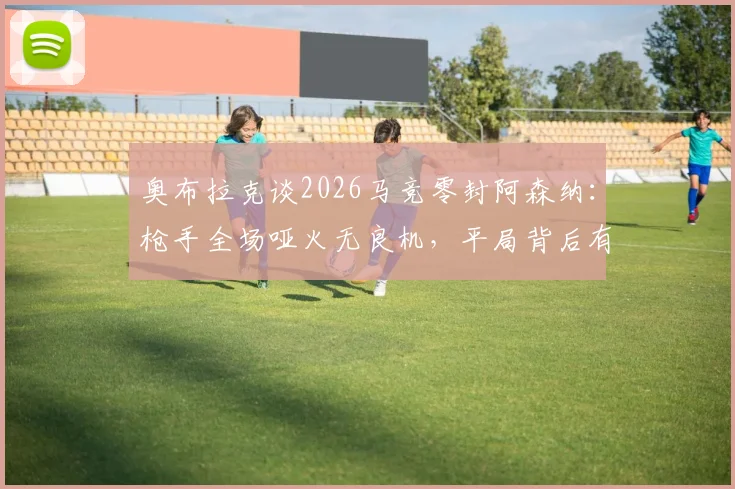 奥布拉克谈2026马竞零封阿森纳:枪手全场哑火无良机,平局背后有何战术隐情?