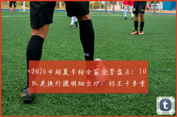 2026中超夏季转会窗全景盘点:10队更换外援明细出炉,标王卡多索132万欧加盟背后解析