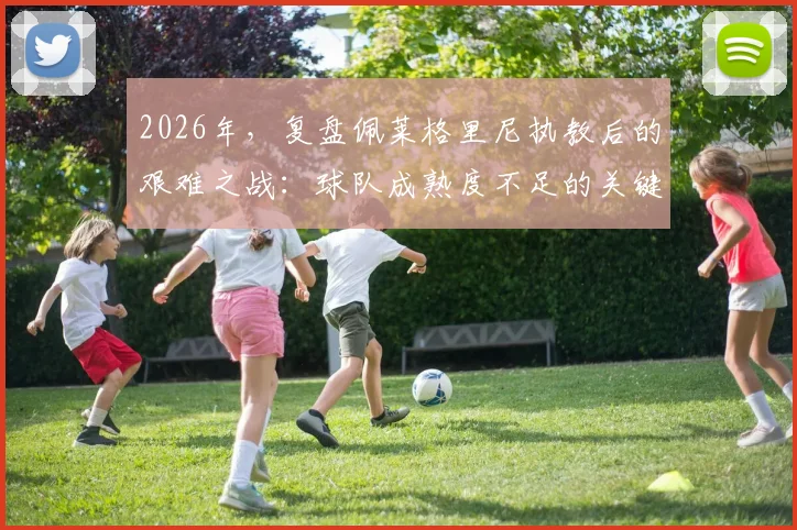 2026年，复盘佩莱格里尼执教后的艰难之战：球队成熟度不足的关键在哪里？