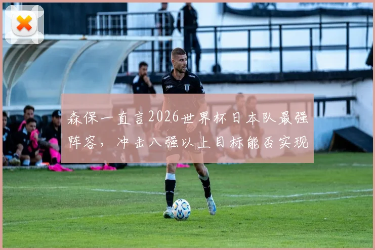 森保一直言2026世界杯日本队最强阵容，冲击八强以上目标能否实现？阵容名单深度解析