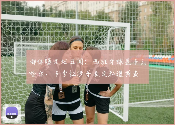 都体曝足坛丑闻：西班牙球星卡瓦哈尔、卡索拉涉手表走私遭调查