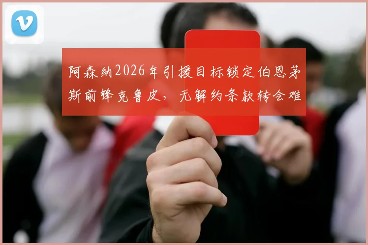 阿森纳2026年引援目标锁定伯恩茅斯前锋克鲁皮，无解约条款转会难度分析及球员技术特点解读
