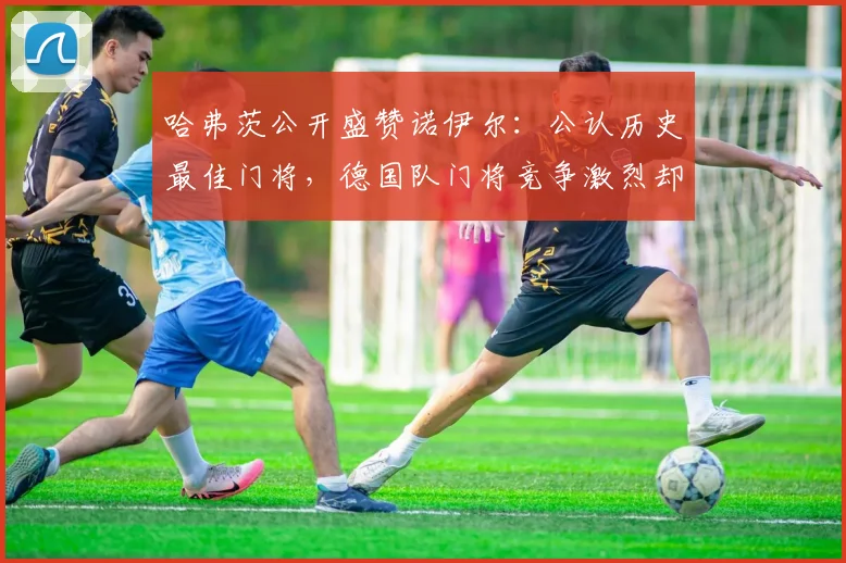 哈弗茨公开盛赞诺伊尔:公认历史最佳门将,德国队门将竞争激烈却无损团队,剖析顶级门将的素质与传承