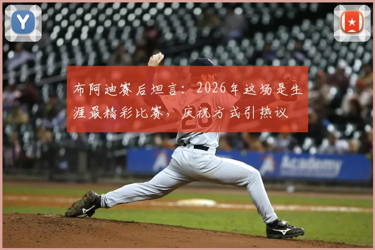 布阿迪赛后坦言:2026年这场是生涯最精彩比赛,庆祝方式引热议
