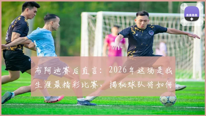 布阿迪赛后直言：2026年这场是我生涯最精彩比赛，揭秘球队将如何庆祝这一高光时刻