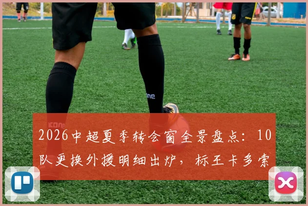 2026中超夏季转会窗全景盘点：10队更换外援明细出炉，标王卡多索132万欧加盟背后解析