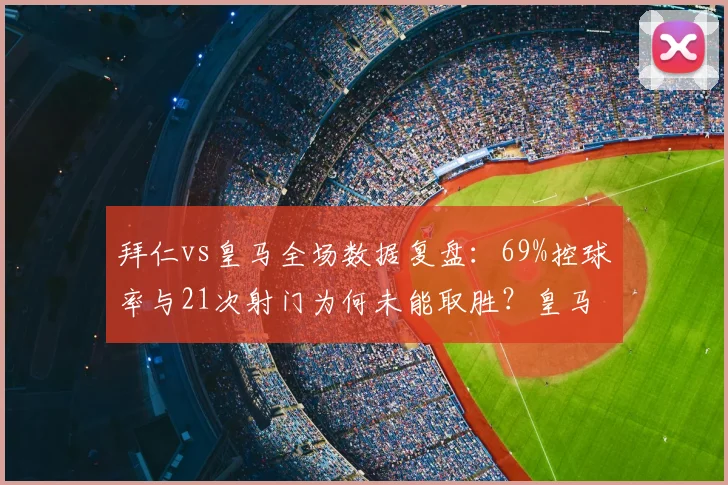 拜仁vs皇马全场数据复盘:69%控球率与21次射门为何未能取胜?皇马战术应对解析